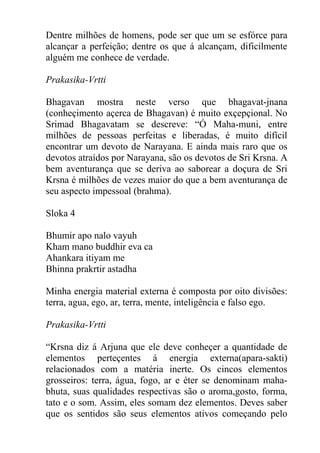 Dentre milhões de homens, pode ser que um se esfórce para
alcançar a perfeição; dentre os que á alcançam, dificilmente
alguém me conhece de verdade.
Prakasika-Vrtti
Bhagavan mostra neste verso que bhagavat-jnana
(conheçimento açerca de Bhagavan) é muito exçepçional. No
Srimad Bhagavatam se descreve: “Ó Maha-muni, entre
milhões de pessoas perfeitas e liberadas, é muito difícil
encontrar um devoto de Narayana. E ainda mais raro que os
devotos atraídos por Narayana, são os devotos de Sri Krsna. A
bem aventurança que se deriva ao saborear a doçura de Sri
Krsna é milhões de vezes maior do que a bem aventurança de
seu aspecto impessoal (brahma).
Sloka 4
Bhumir apo nalo vayuh
Kham mano buddhir eva ca
Ahankara itiyam me
Bhinna prakrtir astadha
Minha energia material externa é composta por oito divisões:
terra, agua, ego, ar, terra, mente, inteligência e falso ego.
Prakasika-Vrtti
“Krsna diz á Arjuna que ele deve conheçer a quantidade de
elementos perteçentes á energia externa(apara-sakti)
relacionados com a matéria inerte. Os cincos elementos
grosseiros: terra, água, fogo, ar e éter se denominam maha-
bhuta, suas qualidades respectivas são o aroma,gosto, forma,
tato e o som. Assim, eles somam dez elementos. Deves saber
que os sentidos são seus elementos ativos começando pelo
 
