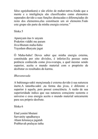 falso ego(ahankara) e são efeito de mahat-tattva.Ainda que a
mente e a inteligênçia são classificados como elementos
separados devido a suas funções destacadas e diferençiadas do
resto dos elementos,elas constituem um só elemento.Todo
este grupo são parte da minha energia externa.”
Sloka 5
Apareyam itas tv anyam
Prakrtim viddhi me param
Jiva-bhutam maha-baho
Yayedam dharyate jagat
Ó Maha-baho! Deves saber que minha energia externa,
constituída por oito divisões, é inferior.Eu possuo outra
potência conhecida como jiva-svarupa, a qual mesmo sendo
superior, aceita o mundo material com o propósito de
desfrutar os resultados do karma.
Bhavanuvada
A bahiranga-sakti mençionada é externa devido á sua natureza
inerte.A tatastha-sakti ,na forma das jivas, é diferente e
superior á aquela, pois possui consciência. A razão de sua
superioridade indica que sua natureza consçiente sustenta o
universo e essa energia aceita o mundo material unicamente
para seu próprio desfrute.
Sloka 6
Etad yonini bhutani
Sarvanity upadharaya
Aham krtsnasya jagatah
Prabhavah pralayas tatha
 