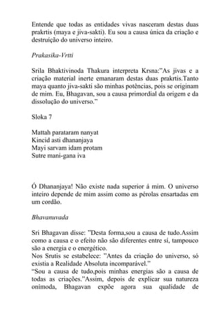 Entende que todas as entidades vivas nasceram destas duas
prakrtis (maya e jiva-sakti). Eu sou a causa única da criação e
destruíção do universo inteiro.
Prakasika-Vrtti
Srila Bhaktivinoda Thakura interpreta Krsna:”As jivas e a
criação material inerte emanaram destas duas prakrtis.Tanto
maya quanto jiva-sakti são minhas potências, pois se originam
de mim. Eu, Bhagavan, sou a causa primordial da origem e da
dissolução do universo.”
Sloka 7
Mattah parataram nanyat
Kincid asti dhananjaya
Mayi sarvam idam protam
Sutre mani-gana iva
Ó Dhananjaya! Não existe nada superior á mim. O universo
inteiro depende de mim assim como as pérolas ensartadas em
um cordão.
Bhavanuvada
Sri Bhagavan disse: ”Desta forma,sou a causa de tudo.Assim
como a causa e o efeito não são diferentes entre sí, tampouco
são a energia e o energético.
Nos Srutis se estabelece: ”Antes da criação do universo, só
existia a Realidade Absoluta incomparável.”
“Sou a causa de tudo,pois minhas energias são a causa de
todas as criações.”Assim, depois de explicar sua natureza
onímoda, Bhagavan expõe agora sua qualidade de
 