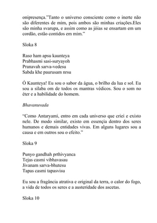 onipresença.”Tanto o universo consciente como o inerte não
são diferentes de mim, pois ambos são minhas criações.Eles
são minha svarupa, e assim como as jóias se ensartam em um
cordão, estão contidos em mim.”
Sloka 8
Raso ham apsu kaunteya
Prabhasmi sasi-suryayoh
Pranavah sarva-vedesu
Sabda khe paurusam nrsu
Ó Kaunteya! Eu sou o sabor da água, o brilho da lua e sol. Eu
sou a sílaba om de todos os mantras védicos. Sou o som no
éter e a habilidade do homem.
Bhavanuvada
“Como Antaryami, entro em cada universo que criei e existo
nele. De modo similar, existo em essençia dentro dos seres
humanos e demais entidades vivas. Em alguns lugares sou a
causa e em outros sou o efeito.”
Sloka 9
Punyo gandhah prthivyanca
Tejas casmi vibhavasau
Jivanam sarva-bhutesu
Tapas casmi tapasvisu
Eu sou a fragância atrativa e original da terra, o calor do fogo,
a vida de todos os seres e a austeridade dos ascetas.
Sloka 10
 