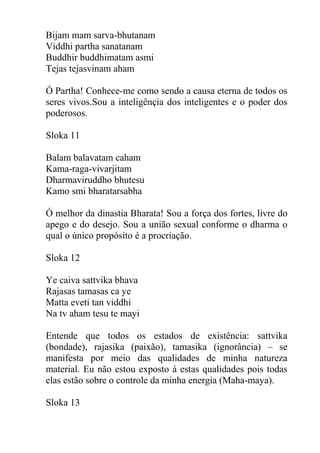 Bijam mam sarva-bhutanam
Viddhi partha sanatanam
Buddhir buddhimatam asmi
Tejas tejasvinam aham
Ó Partha! Conhece-me como sendo a causa eterna de todos os
seres vivos.Sou a inteligênçia dos inteligentes e o poder dos
poderosos.
Sloka 11
Balam balavatam caham
Kama-raga-vivarjitam
Dharmaviruddho bhutesu
Kamo smi bharatarsabha
Ó melhor da dinastia Bharata! Sou a força dos fortes, livre do
apego e do desejo. Sou a união sexual conforme o dharma o
qual o único propósito é a procriação.
Sloka 12
Ye caiva sattvika bhava
Rajasas tamasas ca ye
Matta eveti tan viddhi
Na tv aham tesu te mayi
Entende que todos os estados de existência: sattvika
(bondade), rajasika (paixão), tamasika (ignorância) – se
manifesta por meio das qualidades de minha natureza
material. Eu não estou exposto á estas qualidades pois todas
elas estão sobre o controle da minha energia (Maha-maya).
Sloka 13
 