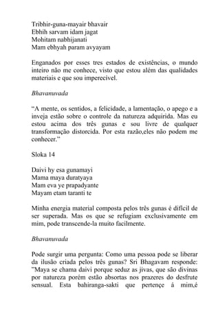 Tribhir-guna-mayair bhavair
Ebhih sarvam idam jagat
Mohitam nabhijanati
Mam ebhyah param avyayam
Enganados por esses tres estados de existências, o mundo
inteiro não me conhece, visto que estou além das qualidades
materiais e que sou imperecível.
Bhavanuvada
“A mente, os sentidos, a felicidade, a lamentação, o apego e a
inveja estão sobre o controle da natureza adquirida. Mas eu
estou acima dos três gunas e sou livre de qualquer
transformação distorcida. Por esta razão,eles não podem me
conhecer.”
Sloka 14
Daivi hy esa gunamayi
Mama maya duratyaya
Mam eva ye prapadyante
Mayam etam taranti te
Minha energia material composta pelos três gunas é difícil de
ser superada. Mas os que se refugiam exclusivamente em
mim, pode transcende-la muito facilmente.
Bhavanuvada
Pode surgir uma pergunta: Como uma pessoa pode se liberar
da ilusão criada pelos três gunas? Sri Bhagavam responde:
”Maya se chama daivi porque seduz as jivas, que são divinas
por natureza porém estão absortas nos prazeres do desfrute
sensual. Esta bahiranga-sakti que pertençe á mim,é
 
