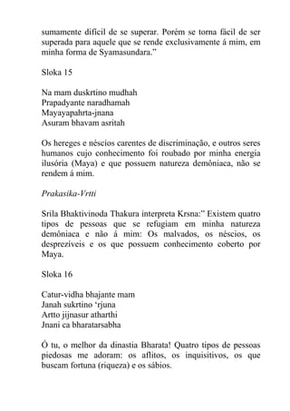 sumamente difícil de se superar. Porém se torna fácil de ser
superada para aquele que se rende exclusivamente á mim, em
minha forma de Syamasundara.”
Sloka 15
Na mam duskrtino mudhah
Prapadyante naradhamah
Mayayapahrta-jnana
Asuram bhavam asritah
Os hereges e néscios carentes de discriminação, e outros seres
humanos cujo conhecimento foi roubado por minha energia
ilusória (Maya) e que possuem natureza demôniaca, não se
rendem á mim.
Prakasika-Vrtti
Srila Bhaktivinoda Thakura interpreta Krsna:” Existem quatro
tipos de pessoas que se refugiam em minha natureza
demôniaca e não á mim: Os malvados, os néscios, os
desprezíveis e os que possuem conhecimento coberto por
Maya.
Sloka 16
Catur-vidha bhajante mam
Janah sukrtino ‘rjuna
Artto jijnasur atharthi
Jnani ca bharatarsabha
Ó tu, o melhor da dinastia Bharata! Quatro tipos de pessoas
piedosas me adoram: os aflitos, os inquisitivos, os que
buscam fortuna (riqueza) e os sábios.
 