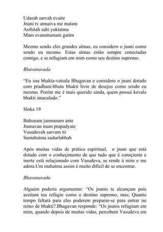 Udarah sarvah evaite
Jnani tv atmaiva me matam
Asthitah sahi yuktatma
Mam evanuttamam gatim
Mesmo sendo eles grandes almas, eu considero o jnani como
sendo eu mesmo. Estas almas estão sempre conectadas
comigo, e se refugiam em mim como seu destino supremo.
Bhavanuvada
“Eu sou bhakta-vatsala Bhagavan e considero o jnani dotado
com pradhani-bhuta bhakti livre de desejos como sendo eu
mesmo. Porém me é mais querido ainda, quem possui kevala
bhakti imaculado.”
Sloka 19
Bahunam janmanam ante
Jnanavan mam prapadyate
Vasudevah sarvam iti
Samahatma sudurlabhah
Após muitas vidas de prática espiritual, o jnani que está
dotado com o conheçimento de que tudo que é consçiente e
inerte está relaçionado com Vasudeva, se rende á mim e me
adora.Um mahatma assim é muito difícil de se encontrar.
Bhavanuvada
Alguém poderia argumentar: “Os jnanis te alcançam pois
aceitam teu refúgio como o destino supremo, mas; Quanto
tempo faltará para eles poderem preparar-se para entrar no
reino de bhakti?.Bhagavan responde: “Os jnanis refugiam em
mim, quando depois de muitas vidas, percebem Vasudeva em
 