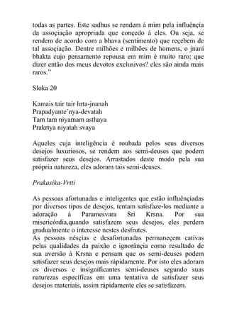 todas as partes. Este sadhus se rendem á mim pela influênçia
da assoçiação apropriada que conçedo á eles. Ou seja, se
rendem de acordo com a bhava (sentimento) que reçebem de
tal assoçiação. Dentre milhões e milhões de homens, o jnani
bhakta cujo pensamento repousa em mim é muito raro; que
dizer então dos meus devotos exclusivos? eles são ainda mais
raros.”
Sloka 20
Kamais tair tair hrta-jnanah
Prapadyante´nya-devatah
Tam tam niyamam asthaya
Prakrtya niyatah svaya
Aqueles cuja inteligência é roubada pelos seus diversos
desejos luxuriosos, se rendem aos semi-deuses que podem
satisfazer seus desejos. Arrastados deste modo pela sua
própria natureza, eles adoram tais semi-deuses.
Prakasika-Vrtti
As pessoas afortunadas e inteligentes que estão influênçiadas
por diversos tipos de desejos, tentam satisfaze-los mediante a
adoração á Paramesvara Sri Krsna. Por sua
misericórdia,quando satisfazem seus desejos, eles perdem
gradualmente o interesse nestes desfrutes.
As pessoas nésçias e desafortunadas permaneçem cativas
pelas qualidades da paixão e ignorânçia como resultado de
sua aversão á Krsna e pensam que os semi-deuses podem
satisfazer seus desejos mais rápidamente. Por isto eles adoram
os diversos e insignificantes semi-deuses segundo suas
naturezas específicas em uma tentativa de satisfazer seus
desejos materiais, assim rápidamente eles se satisfazem.
 