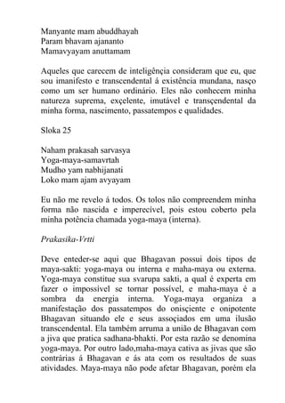 Manyante mam abuddhayah
Param bhavam ajananto
Mamavyayam anuttamam
Aqueles que carecem de inteligênçia consideram que eu, que
sou imanifesto e transcendental á existência mundana, nasço
como um ser humano ordinário. Eles não conhecem minha
natureza suprema, exçelente, imutável e transçendental da
minha forma, nascimento, passatempos e qualidades.
Sloka 25
Naham prakasah sarvasya
Yoga-maya-samavrtah
Mudho yam nabhijanati
Loko mam ajam avyayam
Eu não me revelo á todos. Os tolos não compreendem minha
forma não nascida e imperecível, pois estou coberto pela
minha potência chamada yoga-maya (interna).
Prakasika-Vrtti
Deve enteder-se aqui que Bhagavan possui dois tipos de
maya-sakti: yoga-maya ou interna e maha-maya ou externa.
Yoga-maya constitue sua svarupa sakti, a qual é experta em
fazer o impossível se tornar possível, e maha-maya é a
sombra da energia interna. Yoga-maya organiza a
manifestação dos passatempos do onisçiente e onipotente
Bhagavan situando ele e seus assoçiados em uma ilusão
transcendental. Ela também arruma a união de Bhagavan com
a jiva que pratica sadhana-bhakti. Por esta razão se denomina
yoga-maya. Por outro lado,maha-maya cativa as jivas que são
contrárias á Bhagavan e ás ata com os resultados de suas
atividades. Maya-maya não pode afetar Bhagavan, porém ela
 