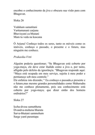 encobre o conhecimento da jiva e obscura sua visão para com
Bhagavan.
Sloka 26
Vedaham samatitani
Varttamanani carjuna
Bhavisyani ca bhutani
Mam tu veda na kascana
Ó Arjuna! Conheço todos os seres, tanto os móveis como os
imóveis, conheço o passado, o presente e o futuro, mas
ninguém me conhece.
Prakasika-Vrtti
Alguém poderia questionar; “Se Bhagavan está coberto por
yoga-maya, ele deve estar iludido como a jiva e, por tanto,
afligido pelo defeito da ignorânçia. “Bhagavan responde aqui:
“Maya está ocupada em meu serviço, sujeita á meu poder e
permaneçe sob meu controle.”
Ele enfatiza isto dizendo; “ Eu conheço o passado,o presente e
o futuro,mas mesmo grandes personalidades como Maharudra
não me conhece plenamente, pois seu conhecimento está
coberto por yoga-maya; que dizer então dos homens
ordinários?”
Sloka 27
Iccha-dvesa samutthena
Dvandva-mohena bharata
Sarva-bhutani sammoham
Sarge yanti parantapa
 