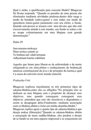 Qual é então, a qualificação para executar bhakti? Bhagavan
Sri Krsna responde: “Quando os pecados de uma pessoa são
eliminados mediante atividades piedosas,dentro dela surge o
modo da bondade (sattva-guna) e esta reduz seu modo da
ignorância (tamo-guna) juntamente com seu efeito, a ilusão.
Quando esta pessoa se assoçia com meu devoto, que não está
escessivamente atraído á este mundo, sua ilusão se reduz e ele
se ocupa volutariamente em meu bhajana com grande
determinação.”
Sloka 29
Jara-marana-moksaya
Mam asritya yatanti ye
Te brahma tad viduh krtsnam
Adhyatmam karma cakhilam
Aqueles que lutam para liberar-se da enfermidade e da morte
refugiando-se em mim,obtém o conheçimento do brahma,da
natureza constituçional da jiva e do prinçípio do karma,o qual
é a causa do cativeiro neste mundo material.
Prakasika-Vrtti
Bhagavan explicou iniçialmente os três primeiros tipos de
sakama-bhaktas,entre eles os afligidos.”No prinçípio eles se
dedicam ao meu bhajana com o propósito de alcançar seus
objetivos, mas quando conseguem conseguem seus
objetivos ,entendem que este são miseráveis e degradantes e
assim se desapegam deles.Finalmente, mediante associação
com os bhaktas,obtém o êxito em minha ekantika-bhakti.”
Bhagavan explica agora o quarto tipo de sakama-bhakta,o que
deseja moksa (liberação).”Quando os sakama-bhaktas obtêm
a assoçiação de meus suddha-bhaktas, eles perdem o desejo
de se fundir-se em meu aspecto impessoal e se conçentram em
 