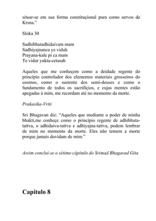 situar-se em sua forma constituçional pura como servos de
Krsna.”
Sloka 30
Sadhibhutadhidaivam mam
Sadhiyajnanca ye viduh
Prayana-kale pi ca mam
Te vidur yukta-cetasah
Aqueles que me conheçem como a deidade regente do
princípio controlador dos elementos materiais grosseiros do
cosmos, como o sustento dos semi-deuses e como o
fundamento de todos os sacrifíçios, e cujas mentes estão
apegadas á mim, me recordam até no momento da morte.
Prakasika-Vrtti
Sri Bhagavan diz: “Aqueles que mediante o poder de minha
bhakti,me conheçe como o princípio regente de adhibhuta-
tattva, o adhidaiva-tattva e adhiyajna-tattva, podem lembrar
de mim no momento da morte. Eles não temem a morte
porque jamais duvídam de mim.”
Assim conclui-se o sétimo cápitulo do Srimad Bhagavad Gita
Capítulo 8
 
