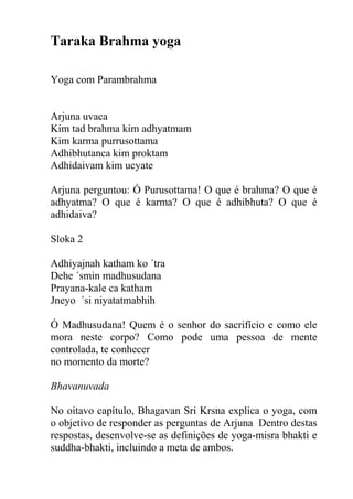 Taraka Brahma yoga
Yoga com Parambrahma
Arjuna uvaca
Kim tad brahma kim adhyatmam
Kim karma purrusottama
Adhibhutanca kim proktam
Adhidaivam kim ucyate
Arjuna perguntou: Ó Purusottama! O que é brahma? O que é
adhyatma? O que é karma? O que é adhibhuta? O que é
adhidaiva?
Sloka 2
Adhiyajnah katham ko ´tra
Dehe ´smin madhusudana
Prayana-kale ca katham
Jneyo ´si niyatatmabhih
Ó Madhusudana! Quem é o senhor do sacrifício e como ele
mora neste corpo? Como pode uma pessoa de mente
controlada, te conhecer
no momento da morte?
Bhavanuvada
No oitavo capítulo, Bhagavan Sri Krsna explica o yoga, com
o objetivo de responder as perguntas de Arjuna Dentro destas
respostas, desenvolve-se as definições de yoga-misra bhakti e
suddha-bhakti, incluindo a meta de ambos.
 