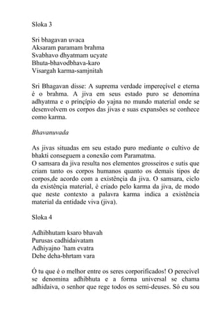 Sloka 3
Sri bhagavan uvaca
Aksaram paramam brahma
Svabhavo dhyatmam ucyate
Bhuta-bhavodbhava-karo
Visargah karma-samjnitah
Sri Bhagavan disse: A suprema verdade impereçível e eterna
é o brahma. A jiva em seus estado puro se denomina
adhyatma e o prinçípio do yajna no mundo material onde se
desenvolvem os corpos das jivas e suas expansões se conhece
como karma.
Bhavanuvada
As jivas situadas em seu estado puro mediante o cultivo de
bhakti conseguem a conexão com Paramatma.
O samsara da jiva resulta nos elementos grosseiros e sutis que
criam tanto os corpos humanos quanto os demais tipos de
corpos,de acordo com a existênçia da jiva. O samsara, ciclo
da existênçia material, é criado pelo karma da jiva, de modo
que neste contexto a palavra karma indica a existência
material da entidade viva (jiva).
Sloka 4
Adhibhutam ksaro bhavah
Purusas cadhidaivatam
Adhiyajno ´ham evatra
Dehe deha-bhrtam vara
Ó tu que é o melhor entre os seres corporificados! O perecível
se denomina adhibhuta e a forma universal se chama
adhidaiva, o senhor que rege todos os semi-deuses. Só eu sou
 