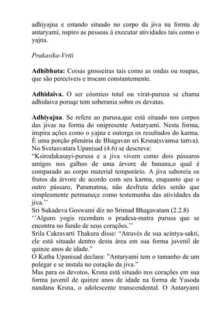 adhiyajna e estando situado no corpo da jiva na forma de
antaryami, nspiro as pessoas á executar atividades tais como o
yajna.
Prakasika-Vrtti
Adhibhuta: Coisas grosseiras tais como as ondas ou roupas,
que são perecíveis e trocam constantemente.
Adhidaiva. O ser cósmico total ou virat-purusa se chama
adhidaiva poruqe tem soberania sobre os devatas.
Adhiyajna. Se refere ao purusa,que está situado nos corpos
das jivas na forma do onipresente Antaryami. Nesta forma,
inspira ações como o yajna e outorga os resultados do karma.
É uma porção plenária de Bhagavan sri Krsna(svamsa tattva).
No Svetasvatara Upanisad (4.6) se descreve:
“Ksirodakasayi-purusa e a jiva vivem como dois pássaros
amigos nos galhos de uma árvore de banana,o qual é
comparado ao corpo material temporário. A jiva saboreia os
frutos da árvore de acordo com seu karma, enquanto que o
outro pássaro, Paramatma, não desfruta deles senão que
simplesmente permaneçe como testemunha das atividades da
jiva.’’
Sri Sukadeva Goswami diz no Srimad Bhagavatam (2.2.8)
‘’Alguns yogis recordam o pradesa-matra purusa que se
encontra no fundo de seus corações.’’
Srila Cakravarti Thakura disse: “Através de sua acintya-sakti,
ele está situado dentro desta área em sua forma juvenil de
quinze anos de idade.”
O Katha Upanisad declara: ”Antaryami tem o tamanho de um
polegar e se instala no coração da jiva.”
Mas para os devotos, Krsna está situado nos corações em sua
forma juvenil de quinze anos de idade na forma de Yasoda
nandana Krsna, o adolescente transcendental. O Antaryami
 