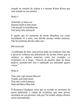 situado no coração de Arjuna é o mesmo Kisora Krsna que
está sentado na sua carróça.
Sloka 5
Anta-kale ca mam eva
Smaran muktva kalevaram
Yah prayati sa mad-bhavam
Yati nasty atra samsayah
E aquele que no momento da morte abandona seu corpo
recordando só á mim, sem dúvida alcança minha natureza.
Não há nenhuma dúvida sobre isto.
Bhavanuvada
“Lembrando de mim, uma pessoa pode me conhecer, mas não
é possível conhecer-me plenamente da mesma forma que se
conhece os objetos materiais como por exemplo, os
recipientes ou a roupa. “Através de quantos tipos de jnana
pode-se recordar-me? Isto é explicado nos próximos quatro
versos.”
Sloka 6
Yam yam vapi smaran bhavam
Tyajaty ante kalevaram
Tam tam evaiti kaunteya
Sada tad-bhava-bhavitah
Ó Kaunteya! Qualquer coisa que se recorde no momento da
morte determina o estado de existênçia que uma pessoa
alcançará em sua próxima vida, por Ter estado sempre absorta
nesta contemplação.
 