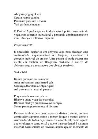 Abhyasa-yoga-yuktena
Cetasa nanya-gamina
Paramam purusam divyam
Yati parthanucintayan
Ó Partha! Aqueles que estão dedicados á prática constante de
yoga, com a mente indesviável e pensando continuamente em
mim, alcançam a Pessoa Suprema.
Prakasika-Vrtti
É necessário ocupar-se em abhyasa-yoga para alcançar uma
continuidade inquebrantável no bhajana, semelhante á
corrente indetível de um rio. Uma pessoa só pode ocupar sua
mente em lembrar de Bhagavan mediante o cultivo de
abhyasa-yoga e a retraíndo-a dos objetos sensíveis.
Sloka 9-10
Kavim puranam anusasitaram
Anor aniyamsam anusmared yah
Sarvasya dharatam acintya-rupam
Aditya-varnam tamasah parastat
Prayana-kale manasa calena
Bhaktya yukto yoga-balena caiva
Bhruvor madhye pranam avesya samyak
Satam param purusam upaiti divyam
Deve-se lembrar dele como a pessoa divina e eterna, como o
controlador supremo, como o menor do que o menor, como o
sustentador de todos cuja forma é inconcebível, como aquele
que é refugente como o sol e que é transçendental á natureza
material. Sem sombra de dúvidas, aquele que no momento da
 