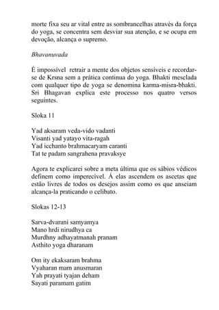 morte fixa seu ar vital entre as sombrancelhas através da força
do yoga, se concentra sem desviar sua atenção, e se ocupa em
devoção, alcança o supremo.
Bhavanuvada
É impossível retrair a mente dos objetos sensíveis e recordar-
se de Krsna sem a prática continua do yoga. Bhakti mesclada
com qualquer tipo de yoga se denomina karma-misra-bhakti.
Sri Bhagavan explica este processo nos quatro versos
seguintes.
Sloka 11
Yad aksaram veda-vido vadanti
Visanti yad yatayo vita-ragah
Yad icchanto brahmacaryam caranti
Tat te padam sangrahena pravaksye
Agora te explicarei sobre a meta última que os sábios védicos
definem como imperecível. Á elas ascendem os ascetas que
estão livres de todos os desejos assim como os que anseiam
alcança-la praticando o celibato.
Slokas 12-13
Sarva-dvarani samyamya
Mano hrdi nirudhya ca
Murdhny adhayatmanah pranam
Asthito yoga dharanam
Om ity ekaksaram brahma
Vyaharan mam anusmaran
Yah prayati tyajan deham
Sayati paramam gatim
 