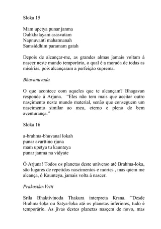 Sloka 15
Mam upetya punar janma
Duhkhalayam asasvatam
Napnuvanti mahatmanah
Samsiddhim paramam gatah
Depois de alcançar-me, as grandes almas jamais voltam á
nascer neste mundo temporário, o qual é a morada de todas as
misérias, pois alcançaram a perfeição suprema.
Bhavanuvada
O que acontece com aqueles que te alcançam? Bhagavan
responde á Arjuna. “Eles não tem mais que aceitar outro
nasçimento neste mundo material, senão que conseguem um
nascimento similar ao meu, eterno e pleno de bem
aventurança.”
Sloka 16
a-brahma-bhuvanal lokah
punar avarttino rjuna
mam upetya tu kaunteya
punar janma na vidyate
Ó Arjuna! Todos os planetas deste universo até Brahma-loka,
são lugares de repetidos nascimentos e mortes , mas quem me
alcança, ó Kaunteya, jamais volta á nascer.
Prakasika-Vrtti
Srila Bhaktivinoda Thakura interpreta Krsna. ”Desde
Brahma-loka ou Satya-loka até os planetas inferiores, tudo é
temporário. As jivas destes planetas nasçem de novo, mas
 