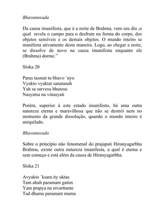 Bhavanuvada
Da causa imanifesta, que é a noite de Brahma, vem seu dia ,o
qual revela o campo para o desfrute na forma do corpo, dos
objetos sensíveis e os demais objetos. O mundo inteiro se
manifesta ativamente desta maneira. Logo, ao chegar a noite,
se dissolve de novo na causa imanifesta enquanto ele
(Brahma) dorme.”
Sloka 20
Paras tasmat tu bhavo ´nyo
Vyakto vyaktat sanatanah
Yah sa sarvesu bhutesu
Nasyatsu na vinasyati
Porém, superior á este estado imanifesto, há uma outra
natureza eterna e maravilhosa que não se destrói nem no
momento da grande dissolução, quando o mundo inteiro é
aniquilado.
Bhavanuvada
Sobre o princípio não fenomenal do prajapati Hiranyagarbha
Brahma, existe outra natureza imanifesta, a qual é eterna e
sem começo e está além da causa de Hiranyagarbha.
Sloka 21
Avyakto ´ksara ity uktas
Tam ahuh paramam gatim
Yam prapya na nivarttante
Tad dhama paramam mama
 