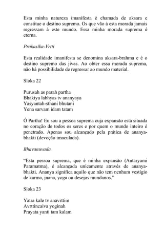 Esta minha natureza imanifesta é chamada de aksara e
constitue o destino supremo. Os que vão á esta morada jamais
regressam á este mundo. Essa minha morada suprema é
eterna.
Prakasika-Vrtti
Esta realidade imanifesta se denomina aksara-brahma e é o
destino supremo das jivas. Ao obter essa morada suprema,
não há possibilidade de regressar ao mundo material.
Sloka 22
Purusah as parah partha
Bhaktya labhyas tv ananyaya
Yasyantah-sthani bhutani
Yena sarvam idam tatam
Ó Partha! Eu sou a pessoa suprema cuja expansão está situada
no coração de todos os seres e por quem o mundo inteiro é
penetrado. Apenas sou alcançado pela prática de ananya-
bhakti (devoção imaculada).
Bhavanuvada
“Esta pessoa suprema, que é minha expansão (Antaryami
Paramatma), é alcançada unicamente através de ananya-
bhakti. Ananya significa aquilo que não tem nenhum vestígio
de karma, jnana, yoga ou desejos mundanos.”
Sloka 23
Yatra kale tv anavrttim
Avrttincaiva yoginah
Prayata yanti tam kalam
 