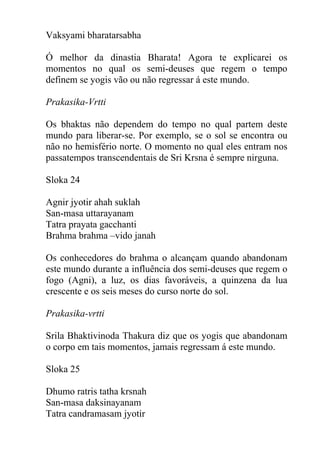 Vaksyami bharatarsabha
Ó melhor da dinastia Bharata! Agora te explicarei os
momentos no qual os semi-deuses que regem o tempo
definem se yogis vão ou não regressar á este mundo.
Prakasika-Vrtti
Os bhaktas não dependem do tempo no qual partem deste
mundo para liberar-se. Por exemplo, se o sol se encontra ou
não no hemisfério norte. O momento no qual eles entram nos
passatempos transcendentais de Sri Krsna é sempre nirguna.
Sloka 24
Agnir jyotir ahah suklah
San-masa uttarayanam
Tatra prayata gacchanti
Brahma brahma –vido janah
Os conhecedores do brahma o alcançam quando abandonam
este mundo durante a influência dos semi-deuses que regem o
fogo (Agni), a luz, os dias favoráveis, a quinzena da lua
crescente e os seis meses do curso norte do sol.
Prakasika-vrtti
Srila Bhaktivinoda Thakura diz que os yogis que abandonam
o corpo em tais momentos, jamais regressam á este mundo.
Sloka 25
Dhumo ratris tatha krsnah
San-masa daksinayanam
Tatra candramasam jyotir
 