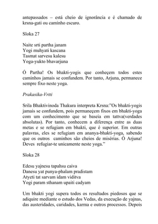 antepassados – está cheio de ignorância e é chamado de
krsna-gati ou caminho escuro.
Sloka 27
Naite srti partha janam
Yogi muhyati kascana
Tasmat sarvesu kalesu
Yoga-yukto bhavarjuna
Ó Partha! Os bhakti-yogis que conheçem todos estes
caminhos jamais se confundem. Por tanto, Arjuna, permanece
sempre fixo neste yoga.
Prakasika-Vrtti
Srila Bhaktivinoda Thakura interpreta Krsna:”Os bhakti-yogis
jamais se confundem, pois permaneçem fixos em bhakti-yoga
com um conhecimento que se baseia em tattva(verdades
absolutas). Por tanto, conhecem a diferença entre as duas
metas e se refugiam em bhakti, que é superior. Em outras
palavras, eles se refugiam em ananya-bhakti-yoga, sabendo
que os outros caminhos são cheios de misérias. Ó Arjuna!
Deves refugiar-te unicamente neste yoga.”
Sloka 28
Edesu yajnesu tapahsu caiva
Danesu yat punya-phalam pradistam
Atyeti tat sarvam idam viditva
Yogi param sthanam upaiti cadyam
Um bhakti yogi supera todos os resultados piedosos que se
adiquire mediante o estudo dos Vedas, da execução de yajnas,
das austeridades, caridades, karma e outros processos. Depois
 