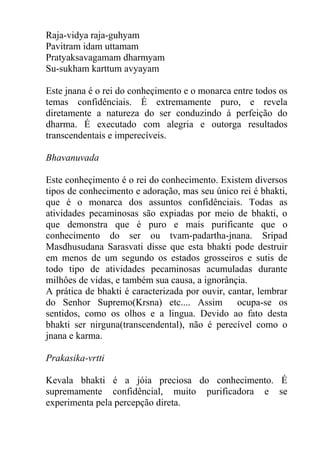 Raja-vidya raja-guhyam
Pavitram idam uttamam
Pratyaksavagamam dharmyam
Su-sukham karttum avyayam
Este jnana é o rei do conheçimento e o monarca entre todos os
temas confidênciais. É extremamente puro, e revela
diretamente a natureza do ser conduzindo á perfeição do
dharma. É executado com alegria e outorga resultados
transcendentais e imperecíveis.
Bhavanuvada
Este conheçimento é o rei do conhecimento. Existem diversos
tipos de conhecimento e adoração, mas seu único rei é bhakti,
que é o monarca dos assuntos confidênciais. Todas as
atividades pecaminosas são expiadas por meio de bhakti, o
que demonstra que é puro e mais purificante que o
conhecimento do ser ou tvam-padartha-jnana. Sripad
Masdhusudana Sarasvati disse que esta bhakti pode destruir
em menos de um segundo os estados grosseiros e sutis de
todo tipo de atividades pecaminosas acumuladas durante
milhôes de vidas, e também sua causa, a ignorânçia.
A prática de bhakti é caracterizada por ouvir, cantar, lembrar
do Senhor Supremo(Krsna) etc.... Assim ocupa-se os
sentidos, como os olhos e a lingua. Devido ao fato desta
bhakti ser nirguna(transcendental), não é perecível como o
jnana e karma.
Prakasika-vrtti
Kevala bhakti é a jóia preciosa do conhecimento. É
supremamente confidêncial, muito purificadora e se
experimenta pela percepção direta.
 