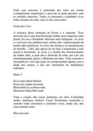 Todo este universo é penetrado por mim em minha
svarupa(forma imanifesta), a qual não se pode perceber com
os sentidos materiais. Todos os elementos e entidades vivas
estão situadas em mim, mas eu não estou neles.
Prakasika-Vrtti
A essênçia desta instrução de Krsna é a seguinte: “Este
universo não é uma transformação minha, nem tampouco uma
ilusão. Eu sou a Realidade Absoluta auto refulgente. As jivas
e o universo são também reais; ambos são a transformação de
minha sakti (potência). As jivas são eternas e se manifestaram
de tatastha – sakti, que apesar de ser real, é temporária e está
sujeita á destruição. As jivas e o mundo são transformações
da minha sakti, a qual não é diferente de mim, por isso são
simultaneamente iguais e diferentes de mim. “Este conceito é
inconçebível, visto que pode ser compreendido apenas com a
ajuda dos sastras, e não por intermédio da inteligência
ordinária.
Sloka 5
Na ca mat-sthani bhutani
Pasya me yogam aisvaram
Bhuta-bhrn na ca bhuta-stho
Mamatma bhuta-bhavanah
Toda a criação não existe realmente em mim. Contempla
minha opulênçia mística! Como Paramatma mantenho e
sustento todos elementos e entidades vivas, ainda sim, não
estou situado neles.
Bhavanuvada
 