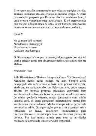 Este verso nos faz compreender que todas as espéçies de vida,
animais, humanos etc..são criadas ao mesmo tempo. A teoria
da evolução proposta por Darwim não tem nenhuma base, é
uma crença completamente equivocada. É só percebermos
que mesmo após milhões de anos, o ser humano não evoluiu
nem tampouco outras espécies tem superado sua evolução.
Sloka 9
Na ca mam tani karmani
Nibadhnanti dhananjaya
Udasina-vad asinam
Asaktam tesu karmasu
Ó Dhananjaya! Visto que permaneço desapegado dos atos tal
qual a criação como um observador neutro, tais ações não me
afetam.
Prakasika-Vrtti
Srila Bhaktivinoda Thakura interpreta Krsna: ”Ó Dhananjaya!
Nenhuma destas ações podem me atar. Sempre estou
desapegado das ações como se fosse uma pessoa indiferente,
ainda que na realidade não sou. Pelo contrário, estou sempre
absorto em minhas próprias atividades espirituais bem
aventuradas. Os diversos tipos de seres são criados por meio
de minha potência externa, maya, juntamente com minha
tatastha-sakti, as quais aumentam indiretamente minha bem
aventurança transcendental. Minha svarupa não é perturbada
por minhas saktis. Qualquer ação que as jivas executem sob a
influênçia de maya, colaboram indiretamente para
encrementar meus passatempos bem aventurados puramente
divinos. Por isso minha atitude para com as atividades
mundanas é como a de um observador imparcial.”
 