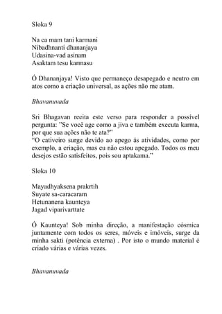 Sloka 9
Na ca mam tani karmani
Nibadhnanti dhananjaya
Udasina-vad asinam
Asaktam tesu karmasu
Ó Dhananjaya! Visto que permaneço desapegado e neutro em
atos como a criação universal, as ações não me atam.
Bhavanuvada
Sri Bhagavan recita este verso para responder a possível
pergunta: ”Se você age como a jiva e também executa karma,
por que sua ações não te ata?”
“O cativeiro surge devido ao apego ás atividades, como por
exemplo, a criação, mas eu não estou apegado. Todos os meu
desejos estão satisfeitos, pois sou aptakama.”
Sloka 10
Mayadhyaksena prakrtih
Suyate sa-caracaram
Hetunanena kaunteya
Jagad viparivarttate
Ó Kaunteya! Sob minha direção, a manifestação cósmica
juntamente com todos os seres, móveis e imóveis, surge da
minha sakti (potência externa) . Por isto o mundo material é
criado várias e várias vezes.
Bhavanuvada
 