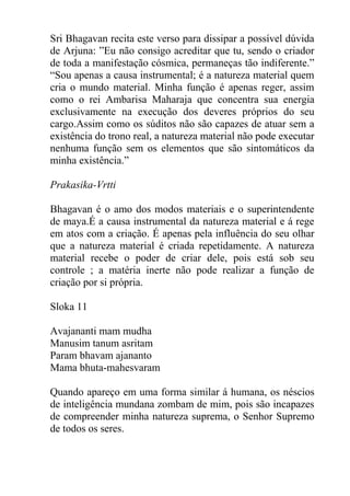 Sri Bhagavan recita este verso para dissipar a possível dúvida
de Arjuna: ”Eu não consigo acreditar que tu, sendo o criador
de toda a manifestação cósmica, permaneças tão indiferente.”
“Sou apenas a causa instrumental; é a natureza material quem
cria o mundo material. Minha função é apenas reger, assim
como o rei Ambarisa Maharaja que concentra sua energia
exclusivamente na execução dos deveres próprios do seu
cargo.Assim como os súditos não são capazes de atuar sem a
existência do trono real, a natureza material não pode executar
nenhuma função sem os elementos que são sintomáticos da
minha existência.”
Prakasika-Vrtti
Bhagavan é o amo dos modos materiais e o superintendente
de maya.É a causa instrumental da natureza material e á rege
em atos com a criação. É apenas pela influência do seu olhar
que a natureza material é criada repetidamente. A natureza
material recebe o poder de criar dele, pois está sob seu
controle ; a matéria inerte não pode realizar a função de
criação por si própria.
Sloka 11
Avajananti mam mudha
Manusim tanum asritam
Param bhavam ajananto
Mama bhuta-mahesvaram
Quando apareço em uma forma similar á humana, os néscios
de inteligência mundana zombam de mim, pois são incapazes
de compreender minha natureza suprema, o Senhor Supremo
de todos os seres.
 