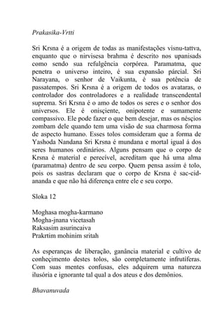 Prakasika-Vrtti
Sri Krsna é a origem de todas as manifestações visnu-tattva,
enquanto que o nirvisesa brahma é descrito nos upanisads
como sendo sua refulgência corpórea. Paramatma, que
penetra o universo inteiro, é sua expansão párcial. Sri
Narayana, o senhor de Vaikunta, é sua potência de
passatempos. Sri Krsna é a origem de todos os avataras, o
controlador dos controladores e a realidade transcendental
suprema. Sri Krsna é o amo de todos os seres e o senhor dos
universos. Ele é onisçiente, onipotente e sumamente
compassivo. Ele pode fazer o que bem desejar, mas os nésçios
zombam dele quando tem uma visão de sua charmosa forma
de aspecto humano. Esses tolos comsideram que a forma de
Yashoda Nandana Sri Krsna é mundana e mortal igual á dos
seres humanos ordinários. Alguns pensam que o corpo de
Krsna é material e perecível, acreditam que há uma alma
(paramatma) dentro de seu corpo. Quem pensa assim é tolo,
pois os sastras declaram que o corpo de Krsna é sac-cid-
ananda e que não há diferença entre ele e seu corpo.
Sloka 12
Moghasa mogha-karmano
Mogha-jnana vicetasah
Raksasim asurincaiva
Prakrtim mohinim sritah
As esperanças de liberação, ganância material e cultivo de
conheçimento destes tolos, são completamente infrutíferas.
Com suas mentes confusas, eles adquirem uma natureza
ilusória e ignorante tal qual a dos ateus e dos demônios.
Bhavanuvada
 