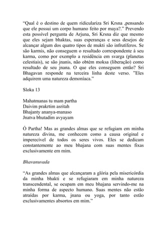 “Qual é o destino de quem ridiculariza Sri Krsna ,pensando
que ele possui um corpo humano feito por maya?.” Prevendo
esta possível pergunta de Arjuna, Sri Krsna diz que mesmo
que eles sejam bhaktas, suas esperanças e seus desejos de
alcançar algum dos quatro tipos de mukti são infrutíferos. Se
são karmis, não conseguem o resultado correspondente á seu
karma, como por exemplo a residência em svarga (planetas
celestiais), se são jnanis, não obtém moksa (liberação) como
resultado de seu jnana. O que eles conseguem então? Sri
Bhagavan responde na terceira linha deste verso. ”Eles
adquirem uma natureza demoníaca.”
Sloka 13
Mahatmanas tu mam partha
Daivim prakrtim asritah
Bhajanty ananya-manaso
Jnatva bhutadim avyayam
Ó Partha! Mas as grandes almas que se refugiam em minha
natureza divina, me conhecem como a causa original e
imperecível de todos os seres vivos. Eles se dedicam
constantemente ao meu bhajana com suas mentes fixas
exclusivamente em mim.
Bhavanuvada
“As grandes almas que alcançaram a glória pela misericórdia
da minha bhakti e se refugiaram em minha natureza
transcendental, se ocupam em meu bhajana servindo-me na
minha forma de aspecto humano. Suas mentes não estão
atraídas por karma, jnana ou yoga, por tanto estão
exclusivamentes absortos em mim.”
 