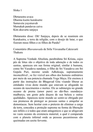 Sloka 1
Dhrtarastra uvaca
Dharma ksetre kuruksetre
Samaveta yuyutsavah
Mamakah pandavas caiva
Kim akuvarta sanjaya
Dhrtarastra disse: Oh! Sanjaya, depois de se reunirem em
Kuruksetra, a terra da religião, com o desejo de lutar, o que
fizeram meus filhos e os filhos de Pandu?
Comentário Bhavanuvada de Srila Visvanatha Cakravarti
Thakura
A Suprema Verdade Absoluta, parabrahma Sri Krisna, cujos
pés de lótus são o objetivo de toda adoração e de todos os
sastras, apareceu em sua forma original, similar á humana,
como Sri Vasudeva nandana, o filho de Sri Vasudeva em Sri
Gopala Puri, mesmo sendo Adhoksaja, supramamente
inconcebível , se fez visível aos olhos dos homens ordinários
por meio de sua potencia chamada Yoga Maya. Ele ensinou á
partir das instruções do Bhagavad Gita visando liberar as
entidades vivas deste mundo que estavam se afogando no
oceano de nascimentos e mortes. Ele as submergiu no grande
oceano de prema (amor puro) ao dár-lhes saundarya-
madhurya, um gosto pela doçura de sua beleza e outras
qualidades. Apareceu neste mundo ao sentir-se obrigado por
sua promessa de proteger as pessoas santas e aniquilar as
demoniacas. Sem hesitar com o pretexto de eliminar a carga
da terra, concedeu a proteção suprema na forma da liberação
aos infiéis e á todos que eram antagonicos e que se afogavam
no vasto oceano da existencia material, a qual é comparada
com o planeta infernal onde as pessoas pecaminosas são
queimadas em azeite fervente.
 