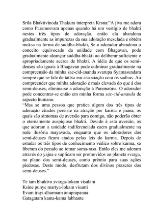 Srila Bhaktivinoda Thakura interpreta Krsna:”A jiva me adora
como Paramesvara apenas quando há um vestígio de bhakti
nestes três tipos de adoração, então ela abandona
gradualmente as impurezas da sua adoração mesclada e obtém
moksa na forma de suddha-bhakti, Se o adorador abandona o
conceito equivocado da unidade com Bhagavan, pode
gradualmente alcançar suddha-bhakti ao deliberar suficiente e
apropriadamente acerca de bhakti. A idéia de que os semi-
deuses são iguais á Bhagavan pode culminar gradualmente na
compreensão da minha sac-cid-ananda svarupa Syamasundara
sempre que se fale de tattva em associação com os sadhus. Ao
compreender que minha adoração é mais elevada do que á dos
semi-deuses, elimina-se a adoração á Paramatma. O adorador
pode concentrar-se então em minha forma sac-cid-ananda de
aspecto humano.
“Mas se uma pessoa que pratica algum dos três tipos de
adoração citados persiste na atração por karma e jnana, os
quais são sintomas de aversão para comigo, não poderão obter
o eternamente auspiçioso bhakti. Devido á esta aversão, os
que adoram a unidade indiferenciada caem gradualmente na
rede ilusória mayavada, enquanto que os adoradores dos
semi-deuses ficam atados pelas leis do karma. Depois de
estudar os três tipos de conhecimento védico sobre karma, se
liberam do pecado ao tomar soma-rasa. Então eles me adoram
através do yajna e suplicam ser promovidos ao planeta svarga,
no plano dos semi-deuses, como prêmio para suas ações
piedosas. Deste modo, desfrutam dos divinos prazeres dos
semi-deuses.”
Te tam bhuktva svarga-lokam visalam
Ksine punye martya-lokam visanti
Evam trayi-dharmam anuprapanna
Gatagatam kama-kama labhante
 