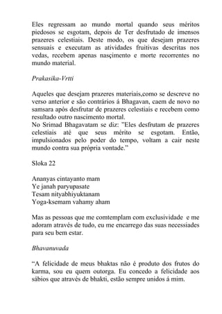 Eles regressam ao mundo mortal quando seus méritos
piedosos se esgotam, depois de Ter desfrutado de imensos
prazeres celestiais. Deste modo, os que desejam prazeres
sensuais e executam as atividades fruitivas descritas nos
vedas, recebem apenas nasçimento e morte recorrentes no
mundo material.
Prakasika-Vrtti
Aqueles que desejam prazeres materiais,como se descreve no
verso anterior e são contrários á Bhagavan, caem de novo no
samsara após desfrutar de prazeres celestiais e recebem como
resultado outro nascimento mortal.
No Srimad Bhagavatam se diz: ”Eles desfrutam de prazeres
celestiais até que seus mérito se esgotam. Então,
impulsionados pelo poder do tempo, voltam a cair neste
mundo contra sua própria vontade.”
Sloka 22
Ananyas cintayanto mam
Ye janah paryupasate
Tesam nityabhiyuktanam
Yoga-ksemam vahamy aham
Mas as pessoas que me comtemplam com exclusividade e me
adoram através de tudo, eu me encarrego das suas necessiades
para seu bem estar.
Bhavanuvada
“A felicidade de meus bhaktas não é produto dos frutos do
karma, sou eu quem outorga. Eu concedo a felicidade aos
sábios que através de bhakti, estão sempre unidos á mim.
 