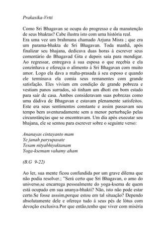 Prakasika-Vrtti
Como Sri Bhagavan se ocupa do progresso e da manutenção
de seus bhaktas? Cabe ilustra isto com uma história real.
Era uma vez um brahmana chamado Arjuna Misra ; que era
um parama-bhakta de Sri Bhagavan. Toda manhã, após
finalizar seu bhajana, dedicava duas horas á escrever seus
comentário do Bhagavad Gita e depois saía para mendigar.
Ao regressar, entregava á sua esposa o que reçebia e ela
conzinhava e ofereçia o alimento á Sri Bhagavan com muito
amor. Logo ela dava a maha-prasada á seu esposo e quando
ele terminava ela comia seus remanentes com grande
satisfação. Eles viviam em condição de grande pobreza e
vestiam panos surrados, só tinham um dhoti em bom estado
para sair de casa. Ambos consideravam suas pobrezas como
uma dádiva de Bhagavan e estavam plenamente satisfeitos.
Este era seus sentimentos constante e assim passavam seu
tempo bem aventuradamente sem a menor perturbação pelas
circunstânçias que se encontravam. Um dia após executar seu
bhajana, ele se sentou para escrever sobre o seguinte verso:
Ananayas cintayanto mam
Ye janah paryupasate
Tesam nityabhiyuktanam
Yoga-ksemam vahamy aham
(B.G 9-22)
Ao ler, sua mente ficou confundida por um grave dilema que
não podia resolver.; ”Será certo que Sri Bhagavan, o amo do
universo,se encarrega pessoalmente do yoga-ksema de quem
está ocupado em sua ananya-bhakti? Não, isto não pode estar
certo.Se fosse asssim,porque estou em tal situação? Dependo
absolutamente dele e ofereço tudo á seus pés de lótus com
devoção exclusiva.Por que então,tenho que viver com miséria
 