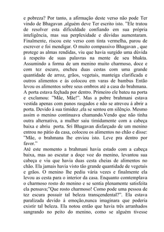 e pobreza? Por tanto, a afirmação deste verso não pode Ter
vindo de Bhagavan ,alguém deve Ter escrito isto. ”Ele tratou
de resolver esta dificuldade confiando em sua própria
inteligência, mas sua perplexidade e dúvidas aumentaram.
Finalmente, riscou este verso com tinta vermelha, parou de
escrever e foi mendigar. O muito compassivo Bhagavan , que
protege as almas rendidas, viu que havia surgido uma dúvida
á respeito de suas palavras na mente de seu bhakta.
Assumindo a forma de um menino muito charmoso, doce e
com tez escuro, encheu duas cestas com uma grande
quantidade de arroz, grãos, vegetais, manteiga clarificada e
outros alimentos e ás colocou em varas de bambus Então
levou os alimentos sobre seus ombros até a casa do brahmana.
A porta estava feçhada por dentro. Primeiro ele bateu na porta
e exclamou: ”Mãe, Mãe!”. Mas a pobre brahmani estava
vestida apenas com panos rasgados e não se atreveu á abrir a
porta. Devido á sua timidez ,ela se sentou em silênçio. Mesmo
assim o menino continuava chamando.Vendo que não tinha
outra alternativa, a mulher saiu timidamente com a cabeça
baixa e abriu porta. Sri Bhagavan disfarçado de um menino
entrou no pátio da casa, colocou os alimentos no chão e disse:
”Mãe, o brahmana lhe enviou isto. Leve pra dentro por
favor.”
Até este momento a brahmani havia estado com a cabeça
baixa, mas ao escutar a doçe voz do menino, levantou sua
cabeça e viu que havia duas cesta cheias de alimentos no
chão. Ela jamais havia visto tão grande quantidade de vegetais
e grãos. O menino lhe pediu vária vezes e finalmente ela
levou as cesta para o interior da casa. Enquanto comtemplava
o charmoso rosto do menino e se sentia plenamente satisfeita
ela pensava;”Que rosto charmoso! Como pode uma pessoa de
tez escura possuir tal beleza transçendental?”. Ela estava
paralizada devido á emoção,nunca imaginara que poderia
existir tal beleza. Ela notou então que havia três arranhados
sangrando no peito do menino, como se alguém tivesse
 