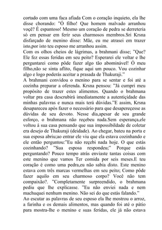 cortado com uma faca afiada Com o coração inquieto, ela lhe
disse chorando: ”Ó filho! Que homem malvado arranhou
voçê? É espantoso! Mesmo um coração de pedra se derreteria
só em pensar em ferir seus charmosos membros.Sri Krsna
disfarçado de menino disse: Mãe, eu me atrasei em trazer
isto,por isto teu esposo me arranhou assim.
Com os olhos cheios de lágrimas, a brahmani disse; ”Que?
Ele fez essas feridas em seu peito? Esperarei ele voltar e lhe
perguntarei como pôde fazer algo tão abominável! Ó meu
filho,não se sinta aflito, fique aqui um pouco. Vou cozinhar
algo e logo poderás aceitar a prasada de Thakuraji.”
A brahmani convidou o menino para se sentar e foi até a
cozinha preparar a oferenda. Krsna pensou: ”Já cumpri meu
propósito de trazer estes alimentos. Quando o brahmana
voltar pra casa descrubirá imediatamente a autentiçidade das
minhas palavras e nunca mais terá dúvidas.”E assim, Krsna
desapareceu após fazer o necessário para que desapereçesse as
dúvidas de seu devoto. Nesse dia,apesar de seu grande
esforço, o brahmana não reçebeu nada.Sem esperança,ele
voltou á sua casa pensando que sua impossibildade de coletar
era desejo de Thakuraji (deidade). Ao chegar, bateu na porta e
sua esposa abriu;ao entrar ele viu que ela estava cozinhando e
ele então perguntou:”Eu não reçebi nada hoje. O que estás
cozinhando? ”Sua esposa respondeu;” Porque estás
perguntando? Pouco tempo atrás enviaste tantas coisas com
este menino que vamos Ter comida por seis meses.E teu
coração é como uma pedra,eu não sabia disto. Este menino
estava com três marcas vermelhas em seu peito; Como pôde
fazer aquilo em seu charmoso corpo? Você não tem
compaixão?. ”Completamente surpreendido, o brahmana
pediu que lhe explicasse. ”Eu não enviei nada e nem
machuquei nenhum menino. Não sei do que estás falando.”
Ao escutar as palavras de seu esposo ela lhe mostrou o arroz,
a farinha e os demais alimentos, mas quando foi até o pátio
para mostra-lhe o menino e suas feridas, ele já não estava
 