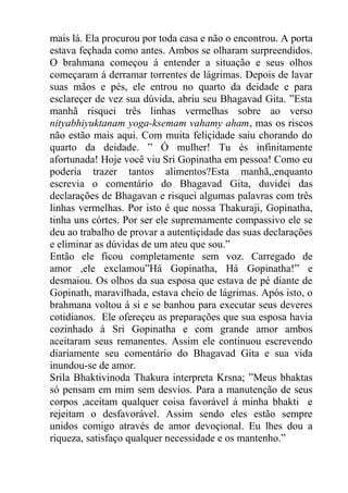 mais lá. Ela procurou por toda casa e não o encontrou. A porta
estava feçhada como antes. Ambos se olharam surpreendidos.
O brahmana começou á entender a situação e seus olhos
começaram á derramar torrentes de lágrimas. Depois de lavar
suas mãos e pés, ele entrou no quarto da deidade e para
esclareçer de vez sua dúvida, abriu seu Bhagavad Gita. ”Esta
manhã risquei três linhas vermelhas sobre ao verso
nityabhiyuktanam yoga-ksemam vahamy aham, mas os riscos
não estão mais aqui. Com muita feliçidade saiu chorando do
quarto da deidade. ” Ó mulher! Tu és infinitamente
afortunada! Hoje você viu Sri Gopinatha em pessoa! Como eu
poderia trazer tantos alimentos?Esta manhã,,enquanto
escrevia o comentário do Bhagavad Gita, duvidei das
declarações de Bhagavan e risquei algumas palavras com três
linhas vermelhas. Por isto é que nossa Thakuraji, Gopinatha,
tinha uns córtes. Por ser ele supremamente compassivo ele se
deu ao trabalho de provar a autentiçidade das suas declarações
e eliminar as dúvidas de um ateu que sou.”
Então ele ficou completamente sem voz. Carregado de
amor ,ele exclamou”Há Gopinatha, Há Gopinatha!” e
desmaiou. Os olhos da sua esposa que estava de pé diante de
Gopinath, maravilhada, estava cheio de lágrimas. Após isto, o
brahmana voltou á si e se banhou para executar seus deveres
cotidianos. Ele ofereçeu as preparações que sua esposa havia
cozinhado á Sri Gopinatha e com grande amor ambos
aceitaram seus remanentes. Assim ele continuou escrevendo
diariamente seu comentário do Bhagavad Gita e sua vida
inundou-se de amor.
Srila Bhaktivinoda Thakura interpreta Krsna; ”Meus bhaktas
só pensam em mim sem desvios. Para a manutenção de seus
corpos ,aceitam qualquer coisa favorável á minha bhakti e
rejeitam o desfavorável. Assim sendo eles estão sempre
unidos comigo através de amor devoçional. Eu lhes dou a
riqueza, satisfaço qualquer necessidade e os mantenho.”
 