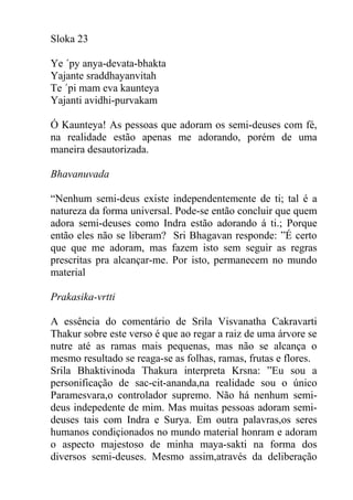 Sloka 23
Ye ´py anya-devata-bhakta
Yajante sraddhayanvitah
Te ´pi mam eva kaunteya
Yajanti avidhi-purvakam
Ó Kaunteya! As pessoas que adoram os semi-deuses com fé,
na realidade estão apenas me adorando, porém de uma
maneira desautorizada.
Bhavanuvada
“Nenhum semi-deus existe independentemente de ti; tal é a
natureza da forma universal. Pode-se então concluir que quem
adora semi-deuses como Indra estão adorando á ti.; Porque
então eles não se liberam? Sri Bhagavan responde: ”É certo
que que me adoram, mas fazem isto sem seguir as regras
prescritas pra alcançar-me. Por isto, permanecem no mundo
material
Prakasika-vrtti
A essência do comentário de Srila Visvanatha Cakravarti
Thakur sobre este verso é que ao regar a raiz de uma árvore se
nutre até as ramas mais pequenas, mas não se alcança o
mesmo resultado se reaga-se as folhas, ramas, frutas e flores.
Srila Bhaktivinoda Thakura interpreta Krsna: ”Eu sou a
personificação de sac-cit-ananda,na realidade sou o único
Paramesvara,o controlador supremo. Não há nenhum semi-
deus indepedente de mim. Mas muitas pessoas adoram semi-
deuses tais com Indra e Surya. Em outra palavras,os seres
humanos condiçionados no mundo material honram e adoram
o aspecto majestoso de minha maya-sakti na forma dos
diversos semi-deuses. Mesmo assim,através da deliberação
 