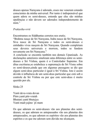 deuses apenas Narayana é adorado, esses me veneram estando
conscientes da minha universal. Por tanto é indispensável que
quem adora os semi-deuses, entenda que eles são minhas
opulênçias e não devem ser adorados independetemente de
mim.”
Prakasika-vrrti
Encontramos os Siddhantas corretos nos srutis;
“Brahma nasçe de Sri Narayana, Indra nasce de Sri Narayana,
Siva nasce de Sri Narayana e todos os semi-deuses e
entidades vivas nasçem de Sri Narayana. Quando completam
seus deveres universais e morrem, todos se fundem
novamente em Sri Narayana.”
A conclusão se encontra também nos demais Upanisads. As
declarações anteriores sinalizam uma diferença entre os semi-
deuses e Sri Vishnu, quem é o Controlador Supremo. Em
ditas escrituras,se estabelece a supremaçia de Sri Visnu sobre
os semi-deuses,ainda que em algumas passagens se diz que
algum semi-deus particular é igual á Sri Vishnu. Isto é assim
devido á influência de um semi-deus particular que está sob o
controle de Sri Vishnu ou por que este semi-deus é muito
querido por ele.
Sloka 25
Yanti deva-vrata devan
Pitrn yanti pitr-vratah
Bhutani yanti bhutejya
Yanti mad-yajino ´pi mam
Os que adoram os semi-deuses vão aos planetas dos semi-
deuses, os que adoram os antepassados vão aos planetas dos
antepassados, os que adoram os espíritos vão aos planetas dos
espíritos e os que me adoram sem dúvida me alcançam.
 