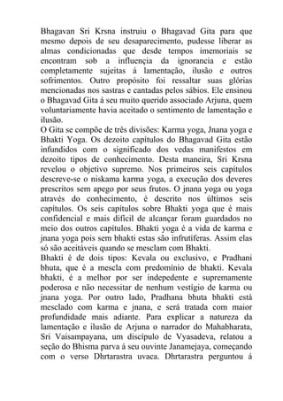 Bhagavan Sri Krsna instruiu o Bhagavad Gita para que
mesmo depois de seu desaparecimento, pudesse liberar as
almas condicionadas que desde tempos imemoriais se
encontram sob a influençia da ignorancia e estão
completamente sujeitas á lamentação, ilusão e outros
sofrimentos. Outro propósito foi ressaltar suas glórias
mencionadas nos sastras e cantadas pelos sábios. Ele ensinou
o Bhagavad Gita á seu muito querido associado Arjuna, quem
voluntariamente havia aceitado o sentimento de lamentação e
ilusão.
O Gita se compõe de três divisões: Karma yoga, Jnana yoga e
Bhakti Yoga. Os dezoito capítulos do Bhagavad Gita estão
infundidos com o significado dos vedas manifestos em
dezoito tipos de conhecimento. Desta maneira, Sri Krsna
revelou o objetivo supremo. Nos primeiros seis capítulos
descreve-se o niskama karma yoga, a execução dos deveres
prescritos sem apego por seus frutos. O jnana yoga ou yoga
através do conhecimento, é descrito nos últimos seis
capítulos. Os seis capítulos sobre Bhakti yoga que é mais
confidencial e mais difícil de alcançar foram guardados no
meio dos outros capítulos. Bhakti yoga é a vida de karma e
jnana yoga pois sem bhakti estas são infrutíferas. Assim elas
só são aceitáveis quando se mesclam com Bhakti.
Bhakti é de dois tipos: Kevala ou exclusivo, e Pradhani
bhuta, que é a mescla com predomínio de bhakti. Kevala
bhakti, é a melhor por ser indepedente e supremamente
poderosa e não necessitar de nenhum vestígio de karma ou
jnana yoga. Por outro lado, Pradhana bhuta bhakti está
mesclado com karma e jnana, e será tratada com maior
profundidade mais adiante. Para explicar a natureza da
lamentação e ilusão de Arjuna o narrador do Mahabharata,
Sri Vaisampayana, um discípulo de Vyasadeva, relatou a
seção do Bhisma parva á seu ouvinte Janamejaya, começando
com o verso Dhrtarastra uvaca. Dhrtarastra perguntou á
 