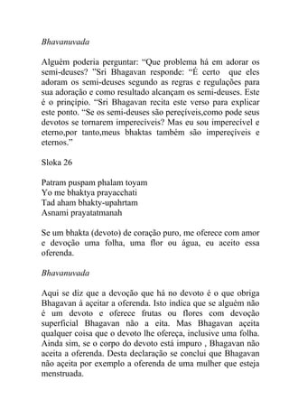 Bhavanuvada
Alguém poderia perguntar: “Que problema há em adorar os
semi-deuses? ”Sri Bhagavan responde: “É certo que eles
adoram os semi-deuses segundo as regras e regulações para
sua adoração e como resultado alcançam os semi-deuses. Este
é o prinçípio. “Sri Bhagavan recita este verso para explicar
este ponto. “Se os semi-deuses são pereçíveis,como pode seus
devotos se tornarem imperecíveis? Mas eu sou imperecível e
eterno,por tanto,meus bhaktas também são impereçíveis e
eternos.”
Sloka 26
Patram puspam phalam toyam
Yo me bhaktya prayacchati
Tad aham bhakty-upahrtam
Asnami prayatatmanah
Se um bhakta (devoto) de coração puro, me oferece com amor
e devoção uma folha, uma flor ou água, eu aceito essa
oferenda.
Bhavanuvada
Aqui se diz que a devoção que há no devoto é o que obriga
Bhagavan á açeitar a oferenda. Isto indica que se alguém não
é um devoto e oferece frutas ou flores com devoção
superficial Bhagavan não a eita. Mas Bhagavan açeita
qualquer coisa que o devoto lhe ofereça, inclusive uma folha.
Ainda sim, se o corpo do devoto está impuro , Bhagavan não
aceita a oferenda. Desta declaração se conclui que Bhagavan
não açeita por exemplo a oferenda de uma mulher que esteja
menstruada.
 