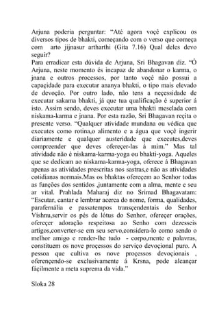 Arjuna poderia perguntar: “Até agora voçê explicou os
diversos tipos de bhakti, começando com o verso que começa
com arto jijnasur artharthi (Gita 7.16) Qual deles devo
seguir?
Para erradicar esta dúvida de Arjuna, Sri Bhagavan diz. “Ó
Arjuna, neste momento és incapaz de abandonar o karma, o
jnana e outros processos, por tanto voçê não possui a
capaçidade para executar ananya bhakti, o tipo mais elevado
de devoção. Por outro lado, não tens a neçessidade de
executar sakama bhakti, já que tua qualificação é superior á
isto. Assim sendo, deves executar uma bhakti mesclada com
niskama-karma e jnana. Por esta razão, Sri Bhagavan reçita o
presente verso. “Qualquer atividade mundana ou védica que
executes como rotina,o alimento e a água que voçê ingerir
diariamente e qualquer austeridade que executes,deves
compreender que deves ofereçer-las á mim.” Mas tal
atividade não é niskama-karma-yoga ou bhakti-yoga. Aqueles
que se dedicam ao niskama-karma-yoga, oferece á Bhagavan
apenas as atividades prescritas nos sastras,e não as atividades
cotidianas normais.Mas os bhaktas ofereçem ao Senhor todas
as funções dos sentidos ,juntamente com a alma, mente e seu
ar vital. Prahlada Maharaj diz no Srimad Bhagavatam:
“Escutar, cantar e lembrar acerca do nome, forma, qualidades,
parafernália e passatempos transçendentais do Senhor
Vishnu,servir os pés de lótus do Senhor, ofereçer orações,
ofereçer adoração respeitosa ao Senho com dezesseis
artigos,converter-se em seu servo,considera-lo como sendo o
melhor amigo e render-lhe tudo - corpo,mente e palavras,
constituem os nove proçessos do serviço devoçional puro. A
pessoa que cultiva os nove proçessos devoçionais ,
oferençendo-se exclusivamente á Krsna, pode alcançar
fáçilmente a meta suprema da vida.”
Sloka 28
 
