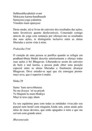 Subhasubha-phalair evam
Moksyase karma-bandhanaih
Sannyasa-yoga-yuktatma
Vimukto mam upaisyasi
Deste modo, irá te livrar do cativeiro dos resultados das ações,
tanto favoráveis quanto desfavoráveis. Conectado comigo
através do yoga com renúnçia por ofereçer-me os resultados
das suas ações, te distinguirás inclusive entre as almas
liberadas e assim virás á mim.
Prakasika-Vrtti
O coração de uma pessoa se purifica quando se refugia em
pradhani-bhuta bhakti descrita anteriormente e ofereçe todas
suas ações á Sri Bhagavan. Liberando-se assim do cativeiro
do bom e mal karma, a pessoa pode obter uma posição
especial entre as almas liberadas e finalmente alcançar
Bhagavan. Deve enteder-se aqui que ela consegue prema-
mayi seva, que é superior á mukti.
Sloka 29
Samo ´ham sarva-bhutesu
Na me dvesyo ´sti na priyah
Ye bhajanti tu mam bhaktya
Mayi te tesu capy aham
Eu sou equânime para com todas as entidades vivas,não sou
parçial nem hostil com ninguém.Ainda sim, estou atado pelo
afeto de meus devotos, que estão apegados á mim e que me
servem com grande amor.
Bhavanuvada
 