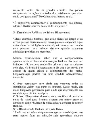 realmente santos. Se os grandes eruditos não podem
compreender as ações e atitudes dos vaishnavas, que dizer
então dos ignorantes?” No Caitanya-caritamrta se diz:
“É impossível compreender o comportamento dos uttama-
adhikari bhaktas através dos sentidos materiais.”
Sri Krsna instrui Uddhava no Srimad Bhagavatam:
“Meus ekantikas bhaktas, que estão livres do apego e da
inveja,que são equanimes com todos,que me alcançaram e que
estão além da inteligência material, não ocorre em pecado
nem praticam uma atitude virtuosa quando executam
atividades proibidas ou prescritas.”
Mesmo assim,deve-se saber que o comportamento
aparentemente errôneo destes ananyas bhaktas não deve ser
imitados. Não se deve render-lhe críticas e nem associar-se
com eles. No Srimad Bhagavatam se diz que a destruição é o
destino de quem critica o comportamento dos maha-
bhagavatas,que podem Ter uma conduta aparentemente
incorreta.
O fogo permanece puro ainda que consome todas as
substâncias ,sejam elas puras ou impuras. Deste modo, um
maha bhagavata permanece puro ainda que externamente sua
conduta aparenta ser imprópria.
O Srimad Bhagavatam descreve como os filhos de marici e
netos de jagad guru Brahma tiveram que nasçer entre os
demônios como resultado de ridicularizar a conduta do senhor
Brahma.
Srila Bhaktivinoda Thakura interpreta Krsna:
“Ainda que a conduta de quem se ocupa em meu bhajana com
suas mentes fixas em mim,não seja apropriada, deve-se
 