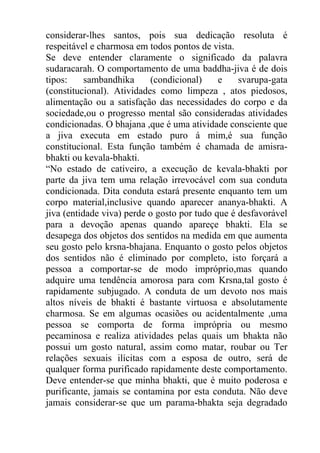 considerar-lhes santos, pois sua dedicação resoluta é
respeitável e charmosa em todos pontos de vista.
Se deve entender claramente o significado da palavra
sudaracarah. O comportamento de uma baddha-jiva é de dois
tipos: sambandhika (condicional) e svarupa-gata
(constitucional). Atividades como limpeza , atos piedosos,
alimentação ou a satisfação das necessidades do corpo e da
sociedade,ou o progresso mental são consideradas atividades
condicionadas. O bhajana ,que é uma atividade consciente que
a jiva executa em estado puro á mim,é sua função
constitucional. Esta função também é chamada de amisra-
bhakti ou kevala-bhakti.
“No estado de cativeiro, a execução de kevala-bhakti por
parte da jiva tem uma relação irrevocável com sua conduta
condicionada. Dita conduta estará presente enquanto tem um
corpo material,inclusive quando aparecer ananya-bhakti. A
jiva (entidade viva) perde o gosto por tudo que é desfavorável
para a devoção apenas quando apareçe bhakti. Ela se
desapega dos objetos dos sentidos na medida em que aumenta
seu gosto pelo krsna-bhajana. Enquanto o gosto pelos objetos
dos sentidos não é eliminado por completo, isto forçará a
pessoa a comportar-se de modo impróprio,mas quando
adquire uma tendência amorosa para com Krsna,tal gosto é
rapidamente subjugado. A conduta de um devoto nos mais
altos níveis de bhakti é bastante virtuosa e absolutamente
charmosa. Se em algumas ocasiões ou acidentalmente ,uma
pessoa se comporta de forma imprópria ou mesmo
pecaminosa e realiza atividades pelas quais um bhakta não
possui um gosto natural, assim como matar, roubar ou Ter
relações sexuais ilícitas com a esposa de outro, será de
qualquer forma purificado rapidamente deste comportamento.
Deve entender-se que minha bhakti, que é muito poderosa e
purificante, jamais se contamina por esta conduta. Não deve
jamais considerar-se que um parama-bhakta seja degradado
 