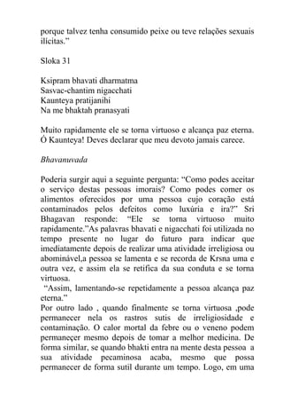 porque talvez tenha consumido peixe ou teve relações sexuais
ilícitas.”
Sloka 31
Ksipram bhavati dharmatma
Sasvac-chantim nigacchati
Kaunteya pratijanihi
Na me bhaktah pranasyati
Muito rapidamente ele se torna virtuoso e alcança paz eterna.
Ó Kaunteya! Deves declarar que meu devoto jamais carece.
Bhavanuvada
Poderia surgir aqui a seguinte pergunta: “Como podes aceitar
o serviço destas pessoas imorais? Como podes comer os
alimentos oferecidos por uma pessoa cujo coração está
contaminados pelos defeitos como luxúria e ira?” Sri
Bhagavan responde: “Ele se torna virtuoso muito
rapidamente.”As palavras bhavati e nigacchati foi utilizada no
tempo presente no lugar do futuro para indicar que
imediatamente depois de realizar uma atividade irreligiosa ou
abominável,a pessoa se lamenta e se recorda de Krsna uma e
outra vez, e assim ela se retifica da sua conduta e se torna
virtuosa.
“Assim, lamentando-se repetidamente a pessoa alcança paz
eterna.”
Por outro lado , quando finalmente se torna virtuosa ,pode
permanecer nela os rastros sutis de irreligiosidade e
contaminação. O calor mortal da febre ou o veneno podem
permaneçer mesmo depois de tomar a melhor medicina. De
forma similar, se quando bhakti entra na mente desta pessoa a
sua atividade pecaminosa acaba, mesmo que possa
permanecer de forma sutil durante um tempo. Logo, em uma
 