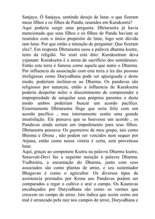 Sanjaya. Ó Sanjaya, sentindo desejo de lutar, o que fizeram
meus filhos e os filhos de Pandu, reunidos em Kuruksetra?
Aqui poderia surgir uma pergunta: Dhrtarastra já havia
mencionado que seus filhos e os filhos de Pandu haviam se
reunidos com o único propósito de lutar, logo sem dúvida
iam lutar. Por que então a intenção de perguntar: Que fizeram
eles?. Em resposta Dhrtarastra usou a palavra dharma ksetre,
terra da religião. No sruti está dito: Kuruksetram deva
yajanam: Kuruksetra é a arena de sacrifício dos semideuses:
Então esta terra é famosa como aquela que nutre o Dharma.
Por influencia da associação com esta terra a ira das pessoas
irreligiosas como Duryodhana pode ser apaziguada e deste
modo, poderiam inclinar-se ao Dharma. Os pandavas são
religiosos por natureza, então a influencia de Kuruksetra
poderia despertar neles o discernimento de compreender a
impropriedade de aniquilar seus próprios parentes e deste
modo ambos poderiam buscar um acordo pacífico.
Externamente Dhrtarastra finge que seria feliz com um
acordo pacífico , mas internamente sentia uma grande
insatisfação. Ele pensava que se houvesse um acordo , os
Pandavas ainda seriam um impedimento para seus filhos.
Dhrtarastra pensava: Os guerreiros de meu grupo, tais como
Bhisma e Drona , não podem ser vencidos nem sequer por
Arjuna, então como nossa vitória é certa, será proveitoso
lutar.
Aquí, graças ao componete Ksetra na palavra Dharma ksetre,
Sarasvati-Devi faz a seguinte menção á palavra Dharma.
Yudhistira, a encarnação do Dharma, junto com seus
associados são como plantas de arroz, e seu sustentador
Bhagavan é como o agricultor. Os diversos tipos de
assistencia prestados por Krsna aos Pandavas podem ser
comparados a regar o cultivo e arar o campo. Os Kauravas
encabeçados por Duryodhana são como os vermes que
crescem no campo de arroz. Isto indica que assim como um
mal é arrancado pela raíz nos campos de arroz, Duryodhana e
 