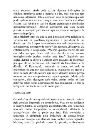 etapa superior, ainda pode existir algumas indicações de
conduta imprópria como a luxúria e a ira, mas elas não tem
nenhuma influência . Isto é como no caso da serpente que não
pode aplicar seu veneno porque teve seus dentes extraídos.
Assim, sua luxúria e sua ira ficam eternamente dominadas
incomparávelmente. Deve-se considerar que esta pessoa
possui um coração puro mesmo que as vezes se comporte de
maneira imprópria.
Srila SridharSvami diz que se esta pessoa se torna religiosa ou
virtuosa não há problema algum,mas, o que dizer de um
devoto que não é capaz de abandonar seu mal comportamento
até mesmo no momento da morte? Em resposta ,Bhagavan diz
enfáticamente e desgustado: “Mesmo quando morre ele não
cai. Mas os que falam mal dele devido á sua escassa
inteligência,não podem aceitar este fato.” Seguindo esta
lógica ,Krsna se dirigiu á Arjuna com palavras de incentivo,
por que ele se encontrava sob controle da lamentacão e da
dúvida. “Ó Kaunteya!, ressoando os sinos, vê onde se
encontram os que me contradizem e, levantando os braços e
livre de toda dúvida,declara que meus devotos nunca pereçe
mesmo que seu comportamento seja impróprio. Muito pelo
contrário , eles alcançam todo êxito. Assim ,todas as suas
palavras falsas serão destruídas por tua eloquência , e eles se
refugiarão em ti e te aceitarão como guru.”
Prakasika-vrtti
Os sadhakas de ananya-bhakti sentem uma aversão natural
pela conduta imprópria ou pecaminosa. Mas, se por acidente,
o ananya-bhakta se comporta incorretamente, esta tendência
tem um caráter temporário. A inconcebível influência de
ananya-bhakti não se perde por isto. Pelo contrário, a
tendência é eliminada pela influência de ananya-bhakti
situada no coração, que além do mais implica na liberação dos
bhaktas, tanto da piedade como do pecado, e finalmente
 