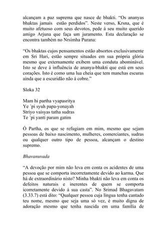 alcançam a paz suprema que nasce de bhakti. “Os ananyas
bhaktas jamais estão perdidos”. Neste verso, Krsna, que é
muito afetuoso com seus devotos, pede á seu muito querido
amigo Arjuna que faça um juramento. Esta declaração se
encontra também no Nrsimha Purana:
“Os bhaktas cujos pensamentos estão absortos exclusivamente
em Sri Hari, estão sempre situados em sua própria glória
mesmo que externamente exibem uma conduta abominável.
Isto se deve á influência de ananya-bhakti que está em seus
corações. Isto é como uma lua cheia que tem manchas escuras
ainda que a escuridão não á cobre.”
Sloka 32
Mam hi partha vyapasritya
Ye ´pi syuh papa-yonayah
Striyo vaisyas tatha sudras
Te ´pi yanti param gatim
Ó Partha, os que se refugiam em mim, mesmo que sejam
pessoas de baixo nascimento, mulheres, comerciantes, sudras
ou qualquer outro tipo de pessoa, alcançam o destino
supremo.
Bhavanuvada
“A devoção por mim não leva em conta os acidentes de uma
pessoa que se comporta incorretamente devido ao karma. Que
há de extraordinário nisto? Minha bhakti não leva em conta os
defeitos naturais e inerentes de quem se comporta
icorretamente devido á sua casta”. No Srimad Bhagavatam
(3.33.7) está dito: “Qualquer pessoa cuja língua tenha cantado
teu nome, mesmo que seja uma só vez, é muito digna de
adoração mesmo que tenha nascida em uma família de
 
